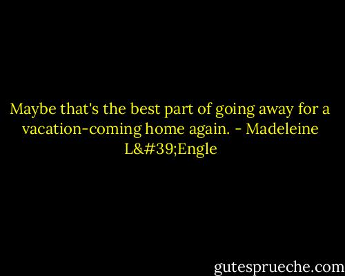 Maybe that's the best part of going away for a vacation-coming home again. - Madeleine L'Engle