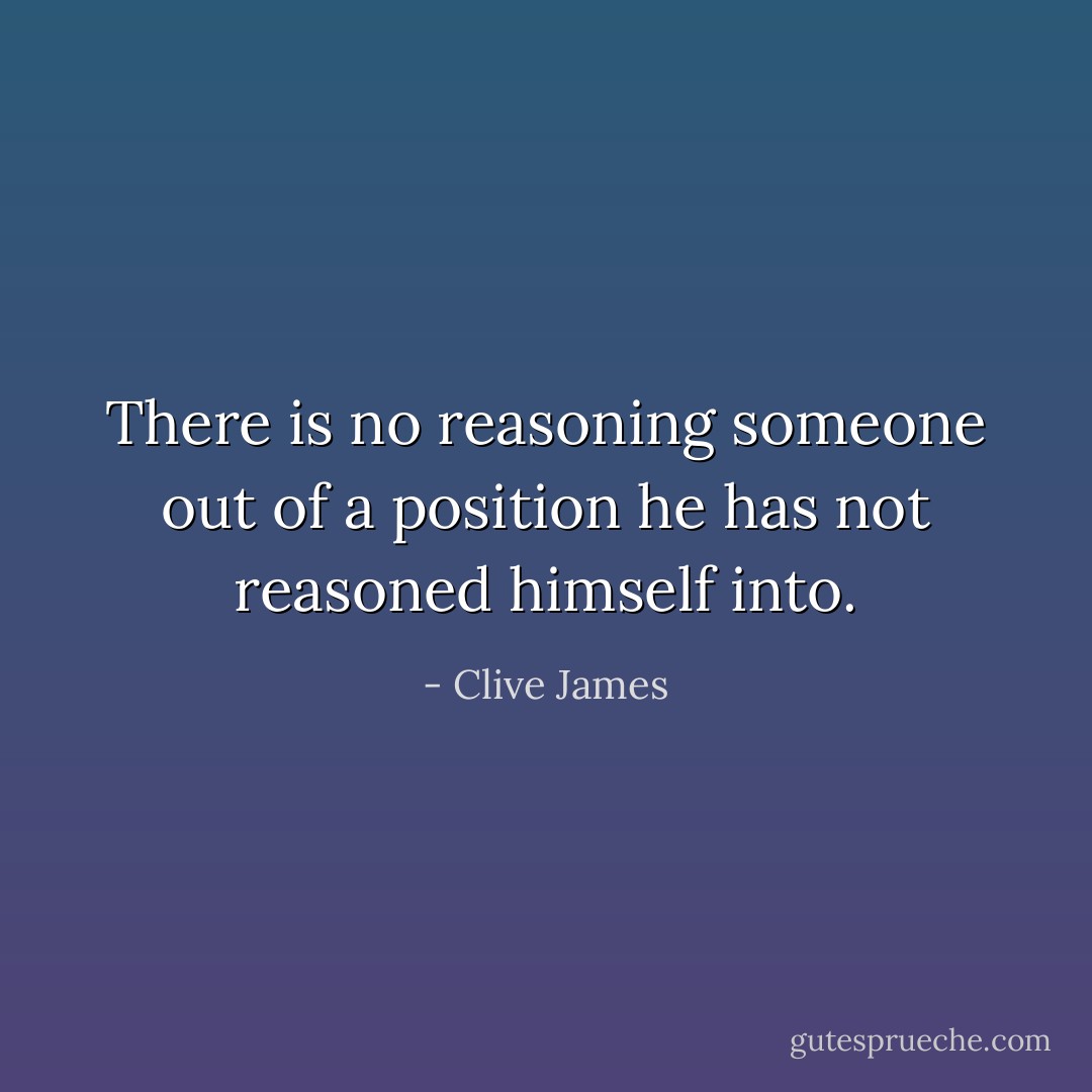 There is no reasoning someone out of a position he has not reasoned himself into. - Clive James