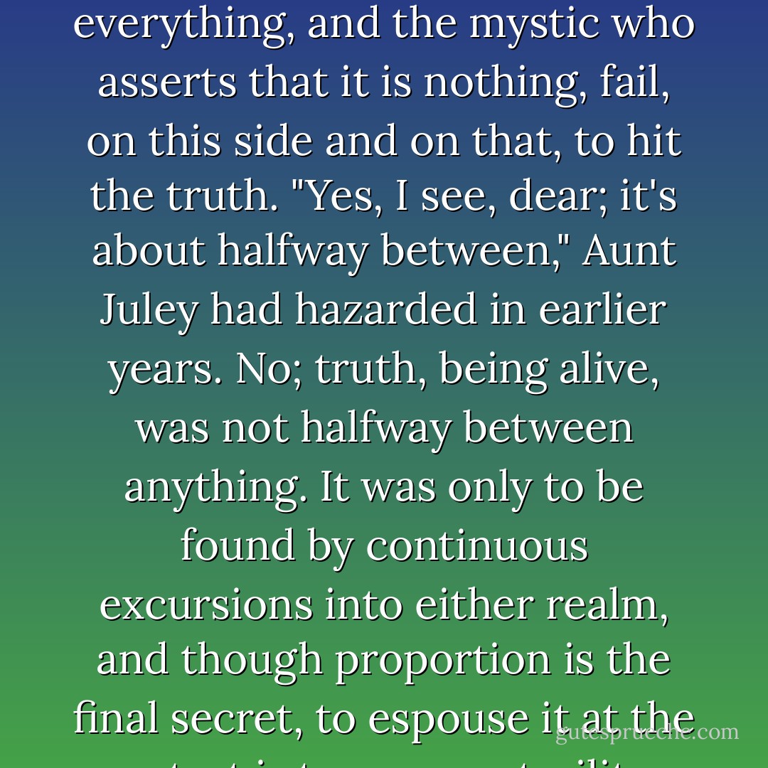 The business man who assumes that this life is everything, and the mystic who asserts that it is nothing, fail, on this side and on that, to hit the truth. "Yes, I see, dear; it's about halfway between," Aunt Juley had hazarded in earlier years. No; truth, being alive, was not halfway between anything. It was only to be found by continuous excursions into either realm, and though proportion is the final secret, to espouse it at the outset is to ensure sterility - E.M. Forster
