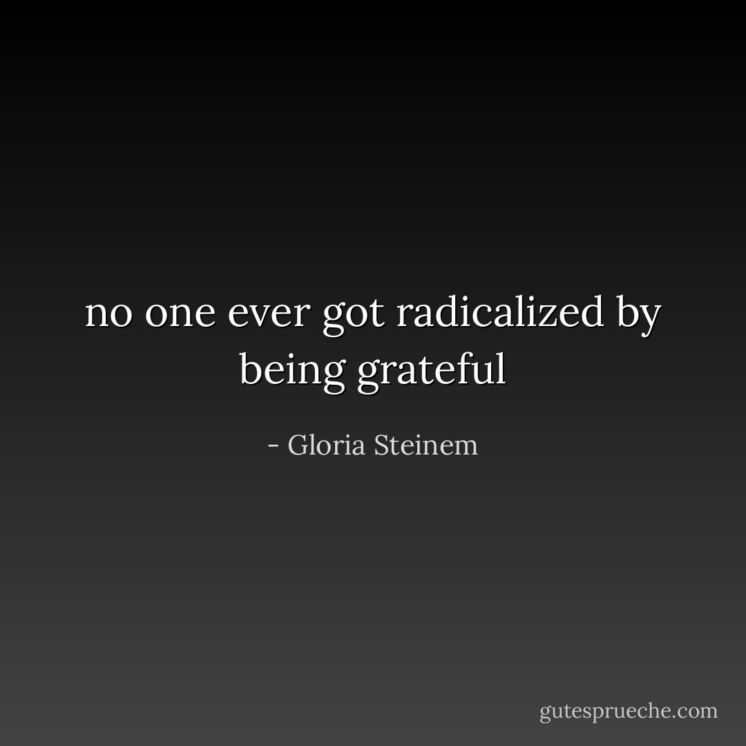 no one ever got radicalized by being grateful - Gloria Steinem