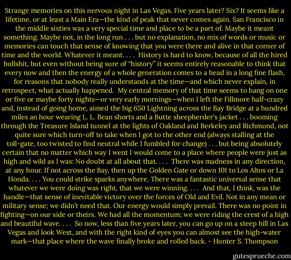 Strange memories on this nervous night in Las Vegas. Five years later? Six? It seems like a lifetime, or at least a Main Era—the kind of peak that never comes again. San Francisco in the middle sixties was a very special time and place to be a part of. Maybe it meant something. Maybe not, in the long run . . . but no explanation, no mix of words or music or memories can touch that sense of knowing that you were there and alive in that corner of time and the world. Whatever it meant. . . .<br /><br />History is hard to know, because of all the hired bullshit, but even without being sure of “history” it seems entirely reasonable to think that every now and then the energy of a whole generation comes to a head in a long fine flash, for reasons that nobody really understands at the time—and which never explain, in retrospect, what actually happened.<br /><br />My central memory of that time seems to hang on one or five or maybe forty nights—or very early mornings—when I left the Fillmore half-crazy and, instead of going home, aimed the big 650 Lightning across the Bay Bridge at a hundred miles an hour wearing L. L. Bean shorts and a Butte sheepherder's jacket . . . booming through the Treasure Island tunnel at the lights of Oakland and Berkeley and Richmond, not quite sure which turn-off to take when I got to the other end (always stalling at the toll-gate, too twisted to find neutral while I fumbled for change) . . . but being absolutely certain that no matter which way I went I would come to a place where people were just as high and wild as I was: No doubt at all about that. . . .<br /><br />There was madness in any direction, at any hour. If not across the Bay, then up the Golden Gate or down 101 to Los Altos or La Honda. . . . You could strike sparks anywhere. There was a fantastic universal sense that whatever we were doing was right, that we were winning. . . .<br /><br />And that, I think, was the handle—that sense of inevitable victory over the forces of Old and Evil. Not in any mean or military sense; we didn’t need that. Our energy would simply prevail. There was no point in fighting—on our side or theirs. We had all the momentum; we were riding the crest of a high and beautiful wave. . . .<br /><br />So now, less than five years later, you can go up on a steep hill in Las Vegas and look West, and with the right kind of eyes you can almost see the high-water mark—that place where the wave finally broke and rolled back. - Hunter S. Thompson