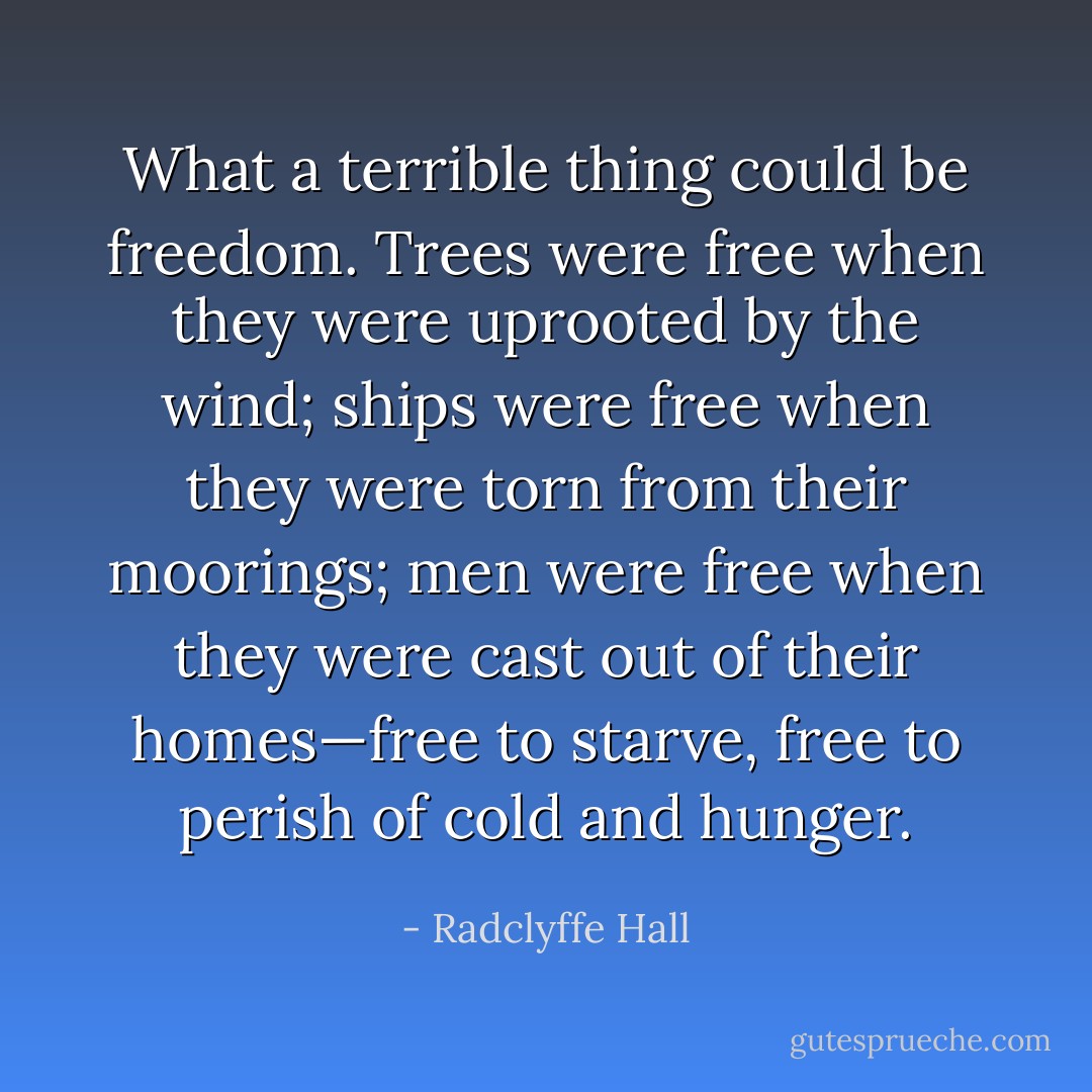 What a terrible thing could be freedom. Trees were free when they were uprooted by the wind; ships were free when they were torn from their moorings; men were free when they were cast out of their homes—free to starve, free to perish of cold and hunger. - Radclyffe Hall