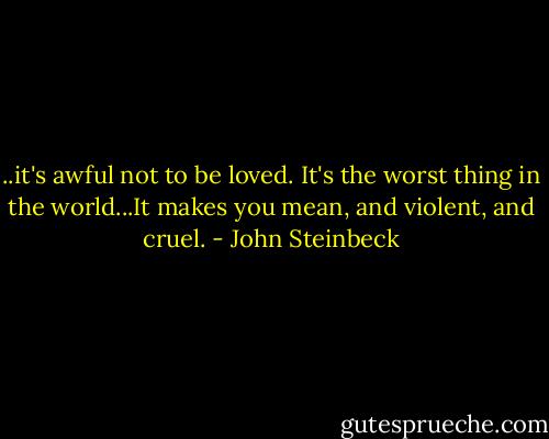 ..it's awful not to be loved. It's the worst thing in the world...It makes you mean, and violent, and cruel. - John Steinbeck