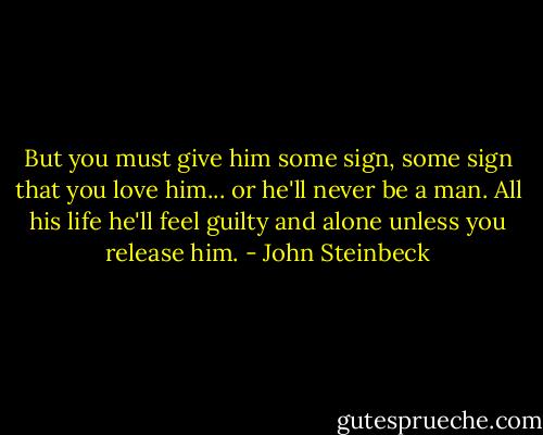 But you must give him some sign, some sign that you love him... or he'll never be a man. All his life he'll feel guilty and alone unless you release him. - John Steinbeck