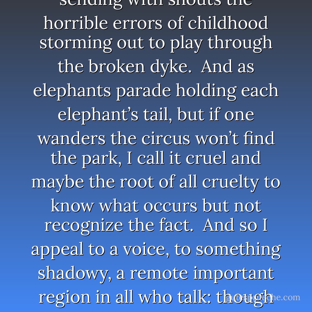 A Ritual to Read to Each Other<br /><br /><br />If you don’t know the kind of person I am<br />and I don’t know the kind of person you are<br />a pattern that others made may prevail in the world<br />and following the wrong god home we may miss our star.<br /><br />For there is many a small betrayal in the mind,<br />a shrug that lets the fragile sequence break<br />sending with shouts the horrible errors of childhood<br />storming out to play through the broken dyke.<br /><br />And as elephants parade holding each elephant’s tail,<br />but if one wanders the circus won’t find the park,<br />I call it cruel and maybe the root of all cruelty<br />to know what occurs but not recognize the fact.<br /><br />And so I appeal to a voice, to something shadowy,<br />a remote important region in all who talk:<br />though we could fool each other, we should consider---<br />lest the parade of our mutual life get lost in the dark.<br /><br />For it is important that awake people be awake,<br />or a breaking line may discourage them back to sleep;<br />the signals we give---yes or no, or maybe---<br />should be clear: the darkness around us is deep. - William Stafford