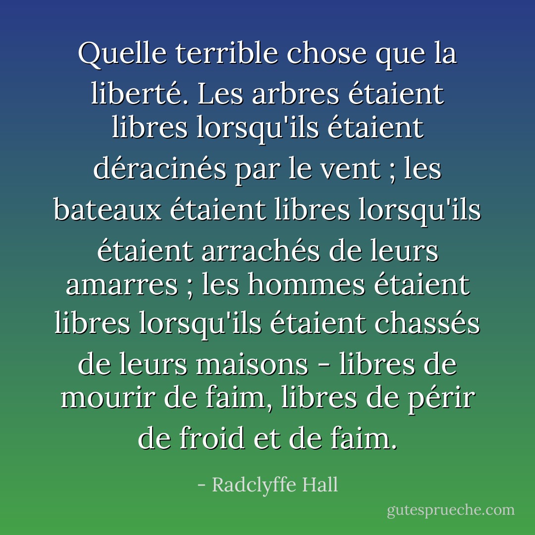 Quelle terrible chose que la liberté. Les arbres étaient libres lorsqu'ils étaient déracinés par le vent ; les bateaux étaient libres lorsqu'ils étaient arrachés de leurs amarres ; les hommes étaient libres lorsqu'ils étaient chassés de leurs maisons - libres de mourir de faim, libres de périr de froid et de faim. - Radclyffe Hall