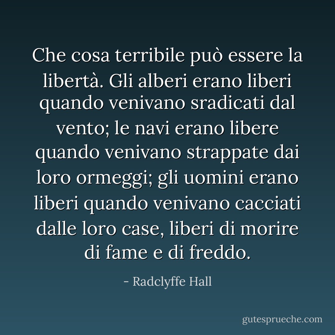 Che cosa terribile può essere la libertà. Gli alberi erano liberi quando venivano sradicati dal vento; le navi erano libere quando venivano strappate dai loro ormeggi; gli uomini erano liberi quando venivano cacciati dalle loro case, liberi di morire di fame e di freddo. - Radclyffe Hall