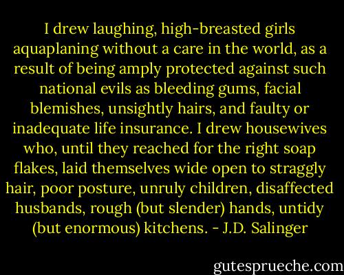 I drew laughing, high-breasted girls aquaplaning without a care in the world, as a result of being amply protected against such national evils as bleeding gums, facial blemishes, unsightly hairs, and faulty or inadequate life insurance. I drew housewives who, until they reached for the right soap flakes, laid themselves wide open to straggly hair, poor posture, unruly children, disaffected husbands, rough (but slender) hands, untidy (but enormous) kitchens. - J.D. Salinger