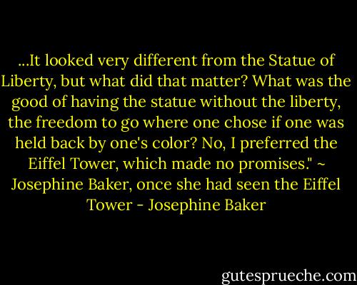 ...It looked very different from the Statue of Liberty, but what did that matter? What was the good of having the statue without the liberty, the freedom to go where one chose if one was held back by one's color? No, I preferred the Eiffel Tower, which made no promises."<br />~ Josephine Baker, once she had seen the Eiffel Tower - Josephine Baker