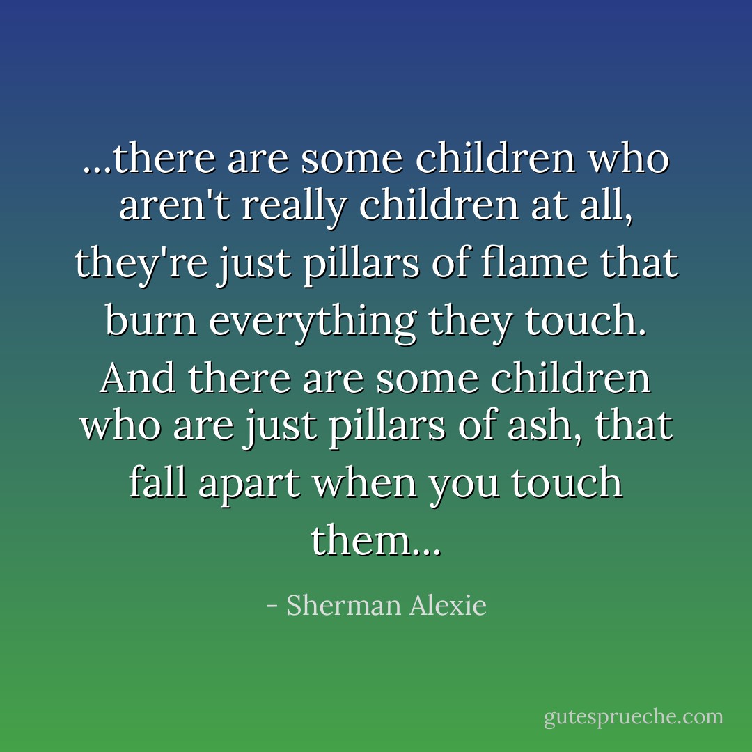 ...there are some children who aren't really children at all, they're just pillars of flame that burn everything they touch. And there are some children who are just pillars of ash, that fall apart when you touch them... - Sherman Alexie