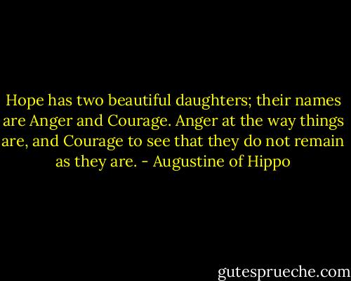 Hope has two beautiful daughters; their names are Anger and Courage. Anger at the way things are, and Courage to see that they do not remain as they are. - Augustine of Hippo