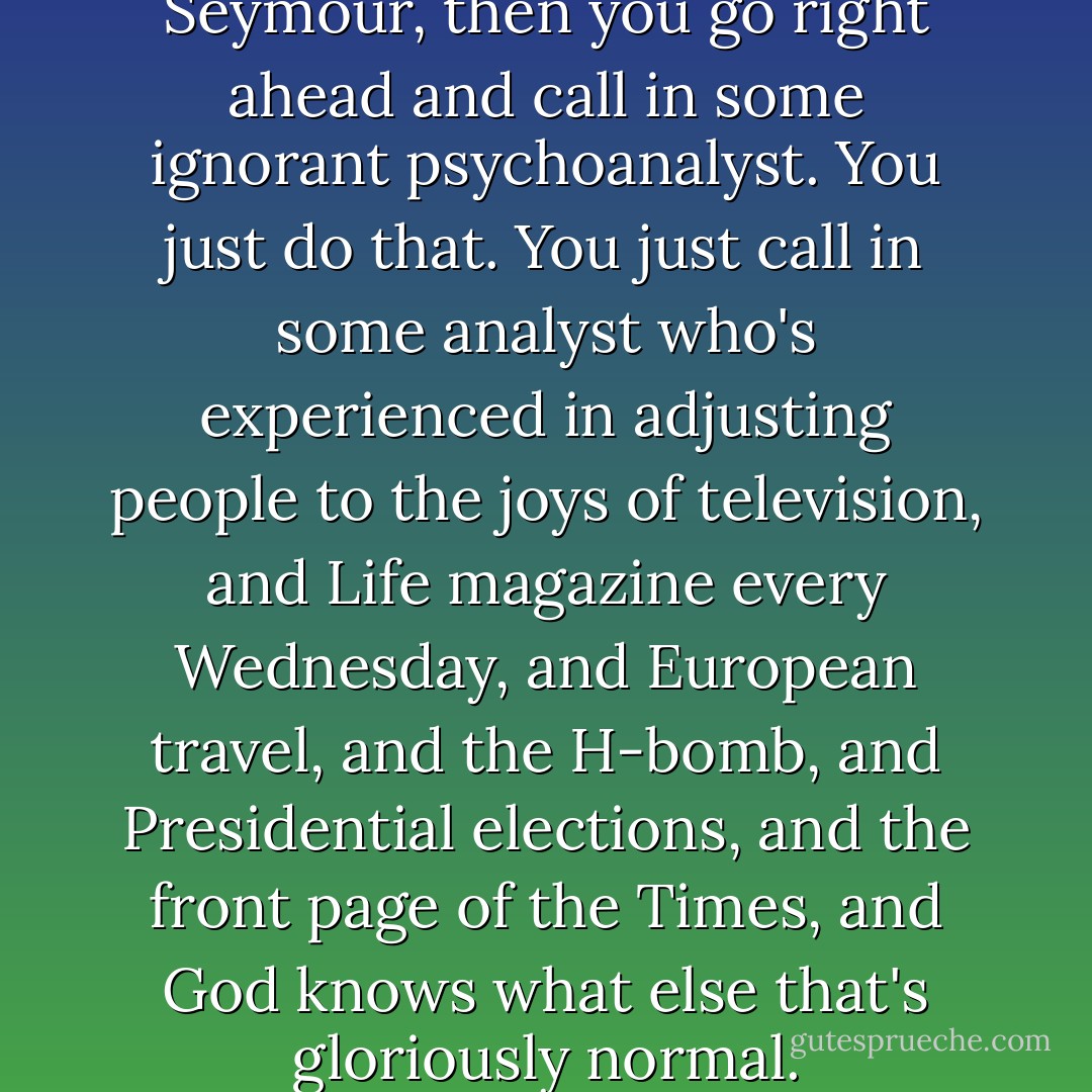 If you can't, or won't, think of Seymour, then you go right ahead and call in some ignorant psychoanalyst. You just do that. You just call in some analyst who's experienced in adjusting people to the joys of television, and Life magazine every Wednesday, and European travel, and the H-bomb, and Presidential elections, and the front page of the Times, and God knows what else that's gloriously normal. - J.D. Salinger