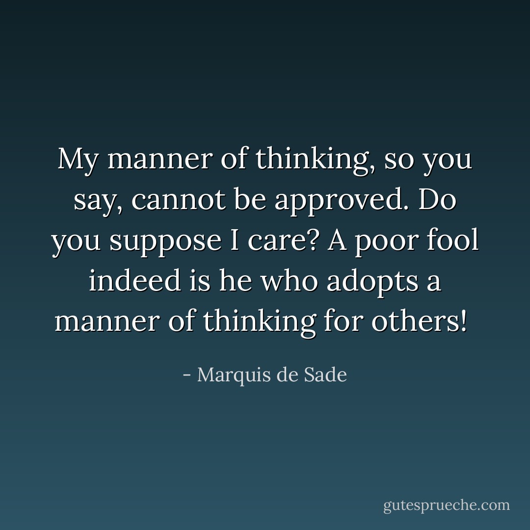 My manner of thinking, so you say, cannot be approved. Do you suppose I care? A poor fool indeed is he who adopts a manner of thinking for others!  - Marquis de Sade
