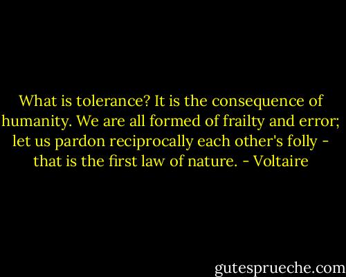 What is tolerance? It is the consequence of humanity. We are all formed of frailty and error; let us pardon reciprocally each other's folly - that is the first law of nature. - Voltaire