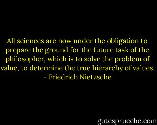 All sciences are now under the obligation to prepare the ground for the future task of the philosopher, which is to solve the problem of value, to determine the true hierarchy of values. - Friedrich Nietzsche