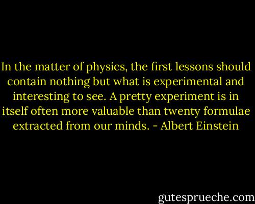 In the matter of physics, the first lessons should contain nothing but what is experimental and interesting to see. A pretty experiment is in itself often more valuable than twenty formulae extracted from our minds. - Albert Einstein