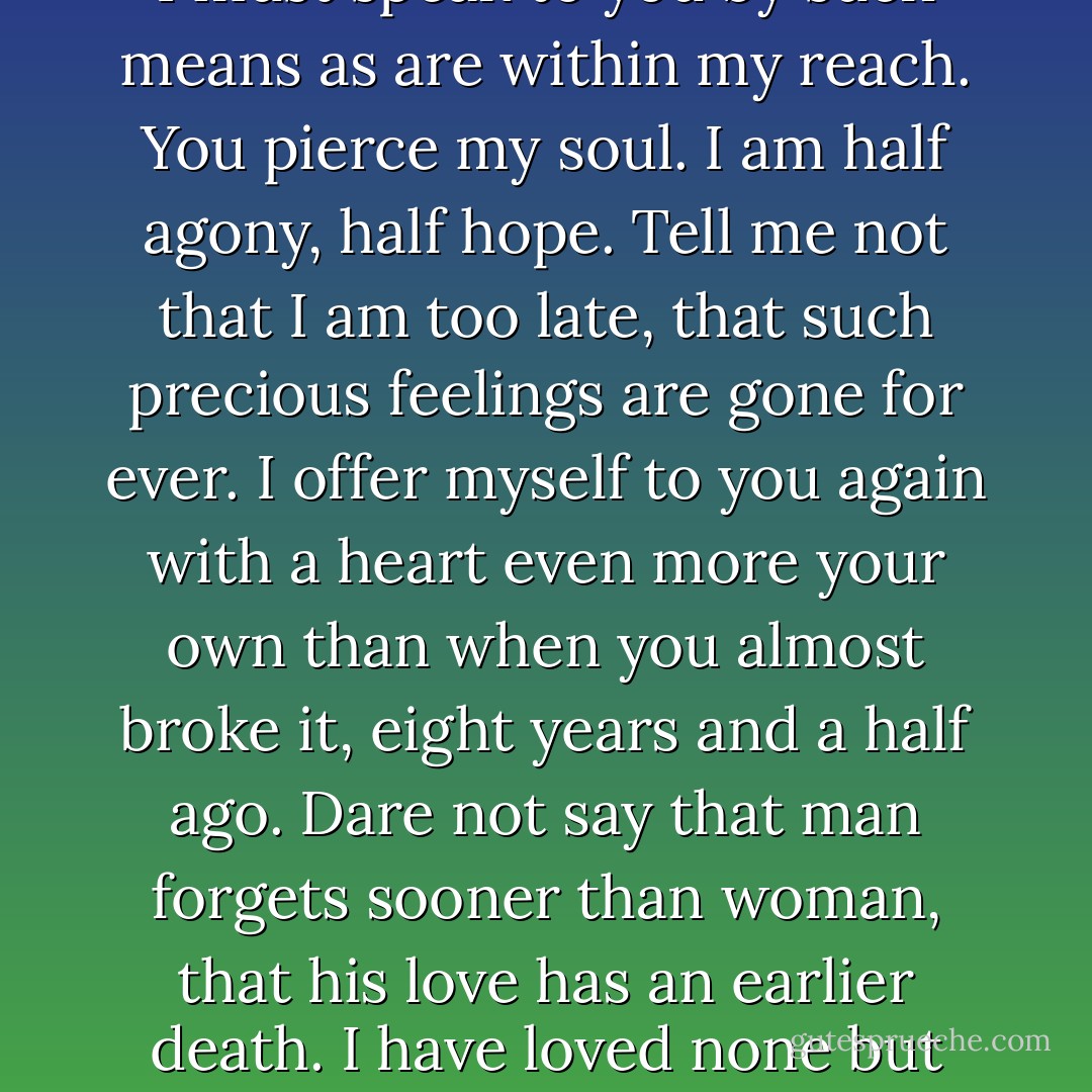 I can listen no longer in silence. I must speak to you by such means as are within my reach. You pierce my soul. I am half agony, half hope. Tell me not that I am too late, that such precious feelings are gone for ever. I offer myself to you again with a heart even more your own than when you almost broke it, eight years and a half ago. Dare not say that man forgets sooner than woman, that his love has an earlier death. I have loved none but you. - Jane Austen