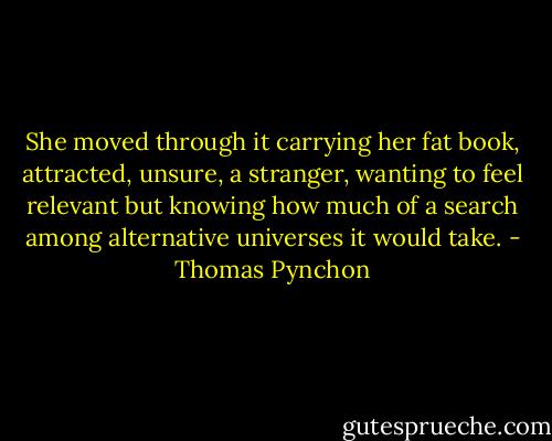 She moved through it carrying her fat book, attracted, unsure, a stranger, wanting to feel relevant but knowing how much of a search among alternative universes it would take. - Thomas Pynchon