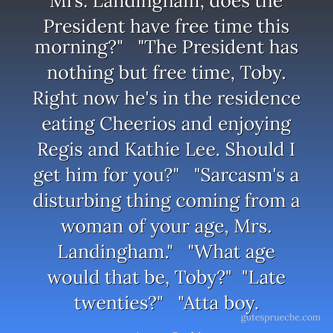 Mrs. Landingham, does the President have free time this morning?" <br /><br />"The President has nothing but free time, Toby. Right now he's in the residence eating Cheerios and enjoying Regis and Kathie Lee. Should I get him for you?" <br /><br />"Sarcasm's a disturbing thing coming from a woman of your age, Mrs. Landingham." <br /><br />"What age would that be, Toby?"<br /><br />"Late twenties?" <br /><br />"Atta boy. - Aaron Sorkin