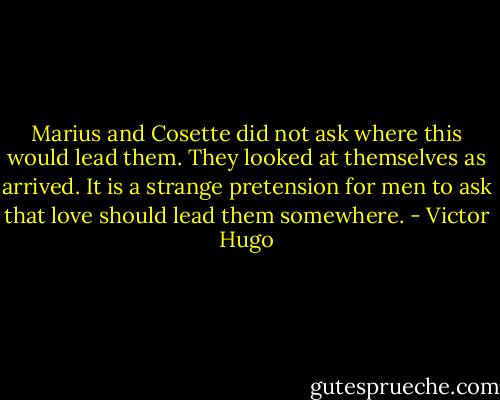 Marius and Cosette did not ask where this would lead them. They looked at themselves as arrived. It is a strange pretension for men to ask that love should lead them somewhere. - Victor Hugo