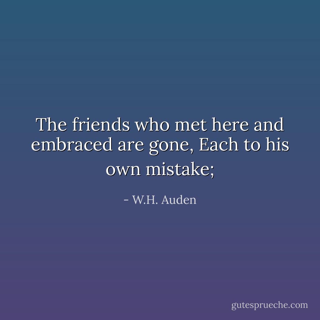 The friends who met here and embraced are gone,<br />Each to his own mistake; - W.H. Auden