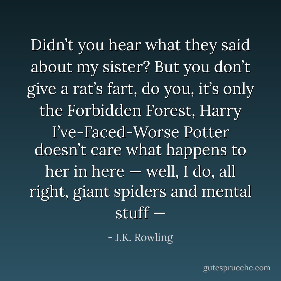 Didn’t you hear what they said about my sister? But you don’t give a rat’s fart, do you, it’s only the Forbidden Forest, Harry <i>I’ve-Faced-Worse</i> Potter doesn’t care what happens to her in here — well, I do, all right, giant spiders and mental stuff — - J.K. Rowling