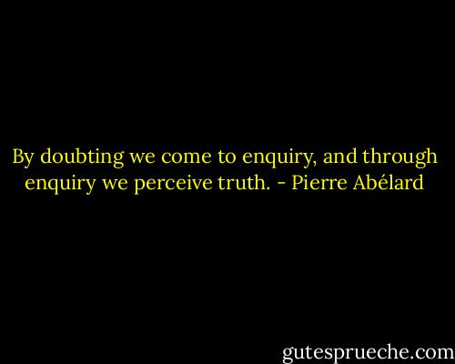 By doubting we come to enquiry, and through enquiry we perceive truth. - Pierre Abélard