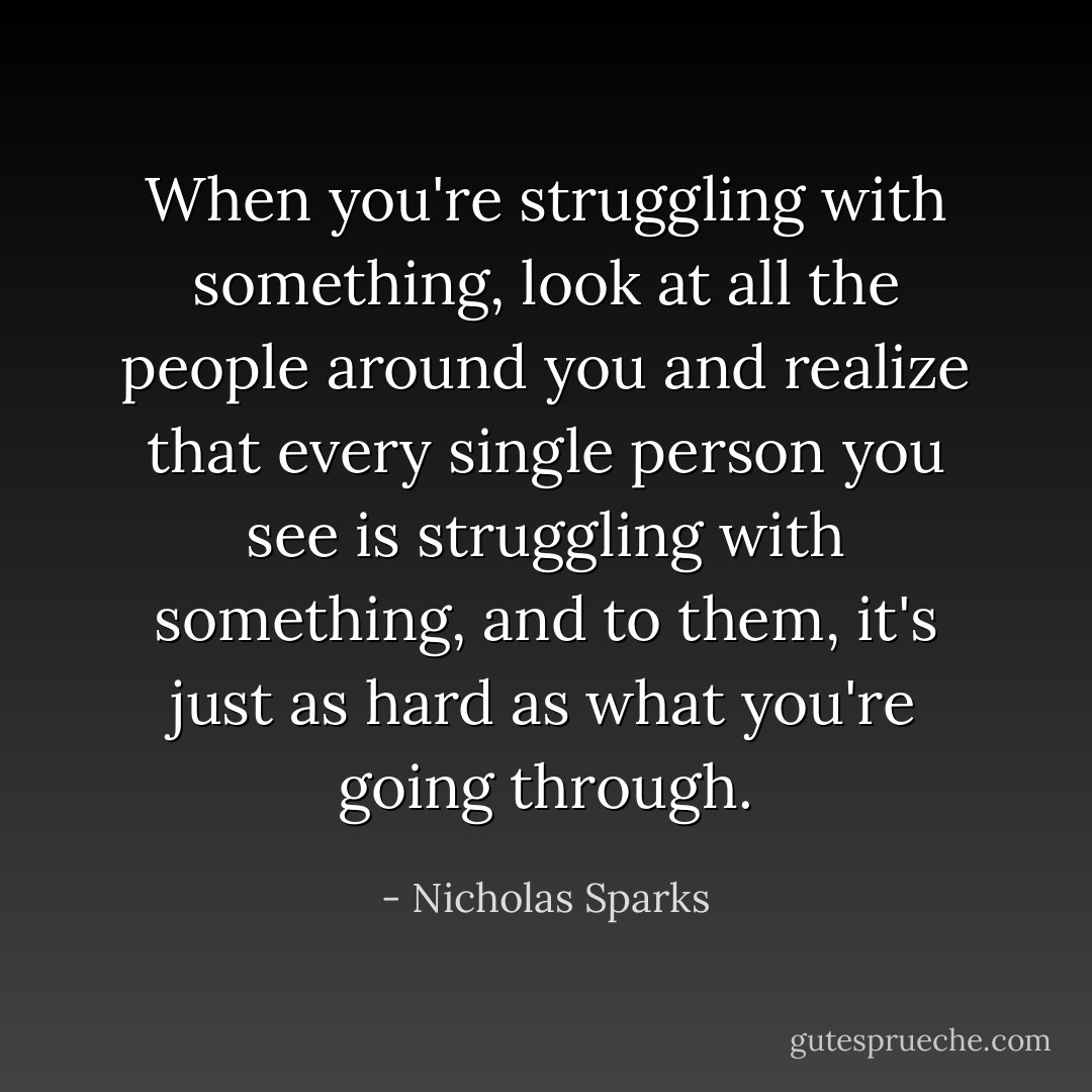 When you're struggling with something, look at all the people around you and realize that every single person you see is struggling with something, and to them, it's just as hard as what you're going through. - Nicholas Sparks