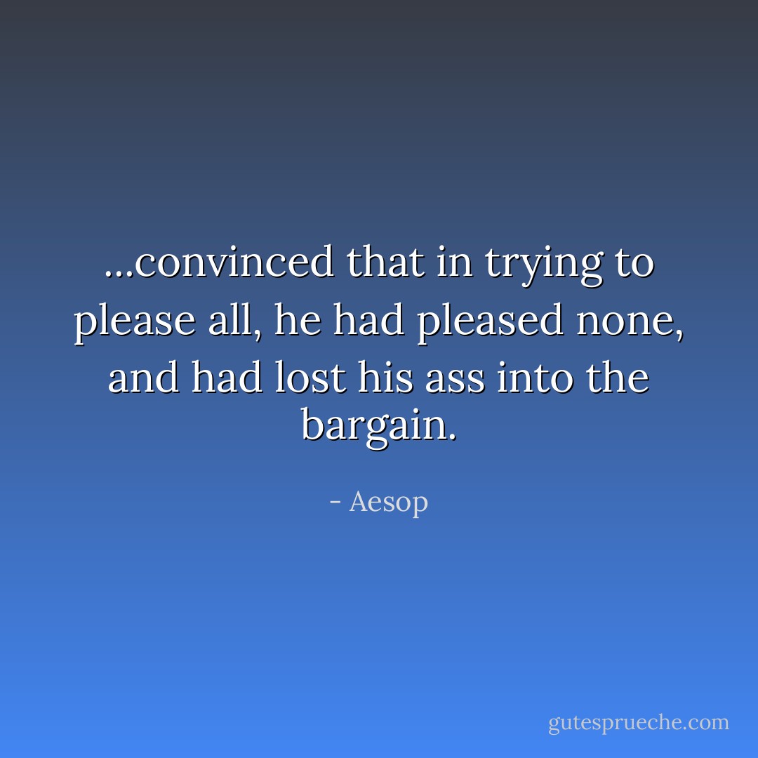 ...convinced that in trying to please all, he had pleased none, and had lost his ass into the bargain. - Aesop