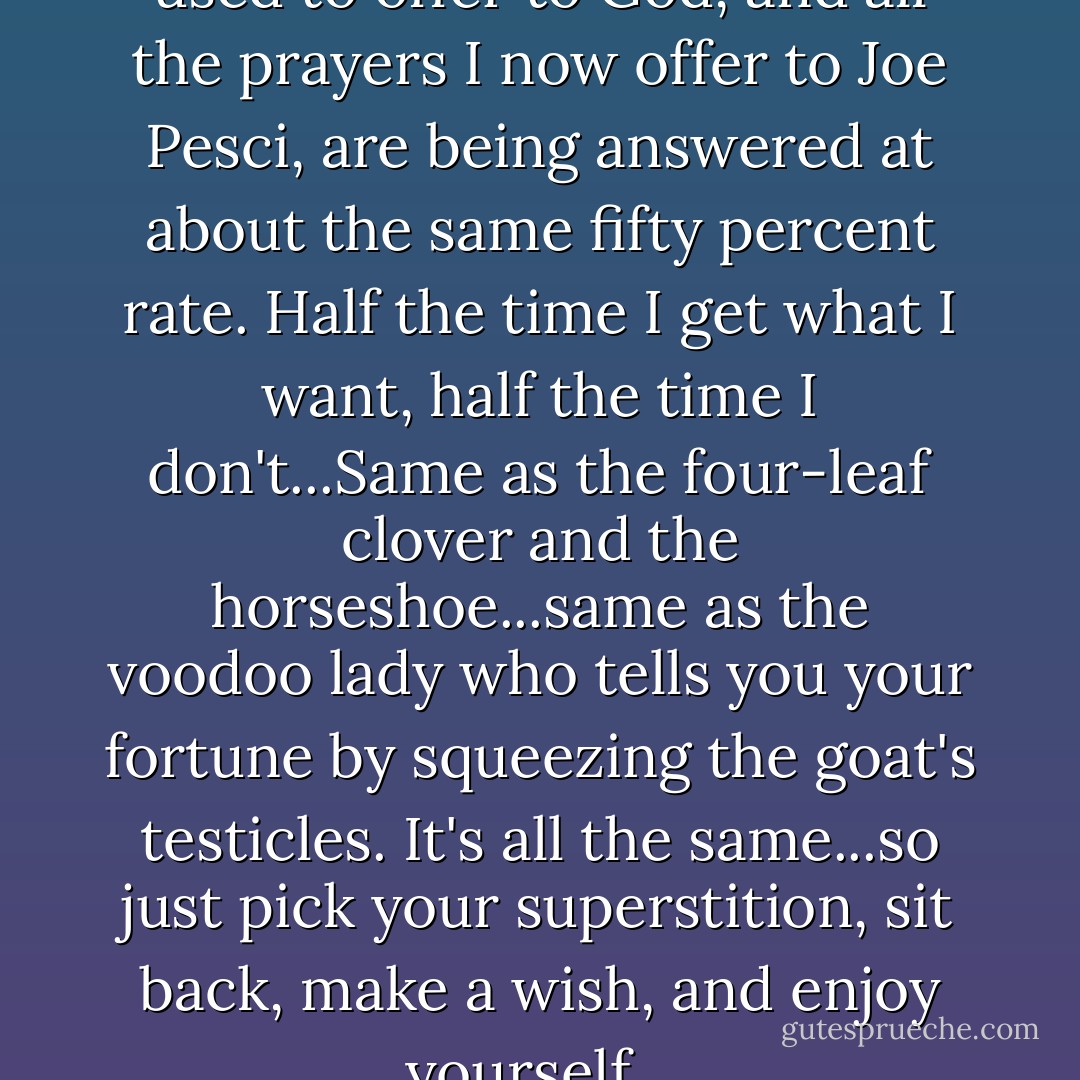 I noticed that all the prayers I used to offer to God, and all the prayers I now offer to Joe Pesci, are being answered at about the same fifty percent rate. Half the time I get what I want, half the time I don't...Same as the four-leaf clover and the horseshoe...same as the voodoo lady who tells you your fortune by squeezing the goat's testicles. It's all the same...so just pick your superstition, sit back, make a wish, and enjoy yourself... - George Carlin