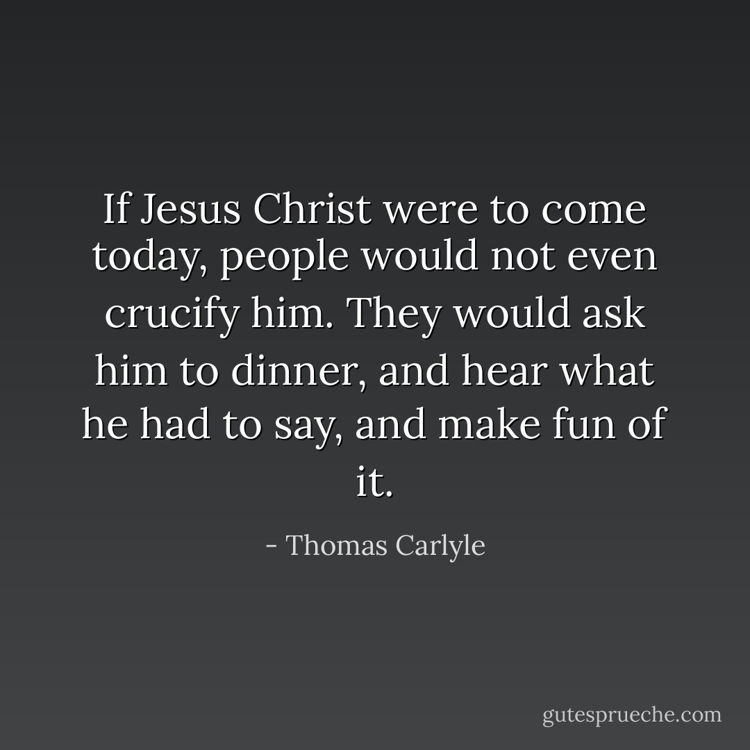 If Jesus Christ were to come today, people would not even crucify him. They would ask him to dinner, and hear what he had to say, and make fun of it. - Thomas Carlyle
