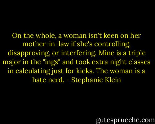 On the whole, a woman isn't keen on her mother-in-law if she's controlling, disapproving, or interfering. Mine is a triple major in the "ings" and took extra night classes in calculating just for kicks. The woman is a hate nerd. - Stephanie Klein