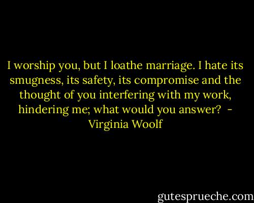 I worship you, but I loathe marriage. I hate its smugness, its safety, its compromise and the thought of you interfering with my work, hindering me; what would you answer?  - Virginia Woolf