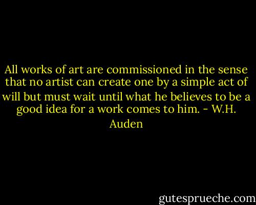 All works of art are commissioned in the sense that no artist can create one by a simple act of will but must wait until what he believes to be a good idea for a work comes to him. - W.H. Auden