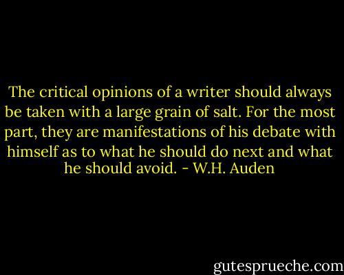 The critical opinions of a writer should always be taken with a large grain of salt. For the most part, they are manifestations of his debate with himself as to what he should do next and what he should avoid. - W.H. Auden