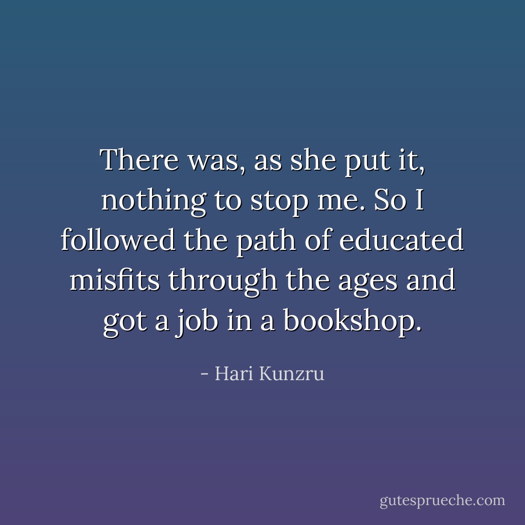 There was, as she put it, nothing to stop me. So I followed the path of educated misfits through the ages and got a job in a bookshop. - Hari Kunzru