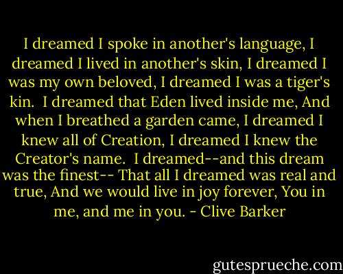 I dreamed I spoke in another's language,<br />I dreamed I lived in another's skin,<br />I dreamed I was my own beloved,<br />I dreamed I was a tiger's kin.<br /><br />I dreamed that Eden lived inside me,<br />And when I breathed a garden came,<br />I dreamed I knew all of Creation,<br />I dreamed I knew the Creator's name.<br /><br />I dreamed--and this dream was the finest--<br />That all I dreamed was real and true,<br />And we would live in joy forever,<br />You in me, and me in you. - Clive Barker