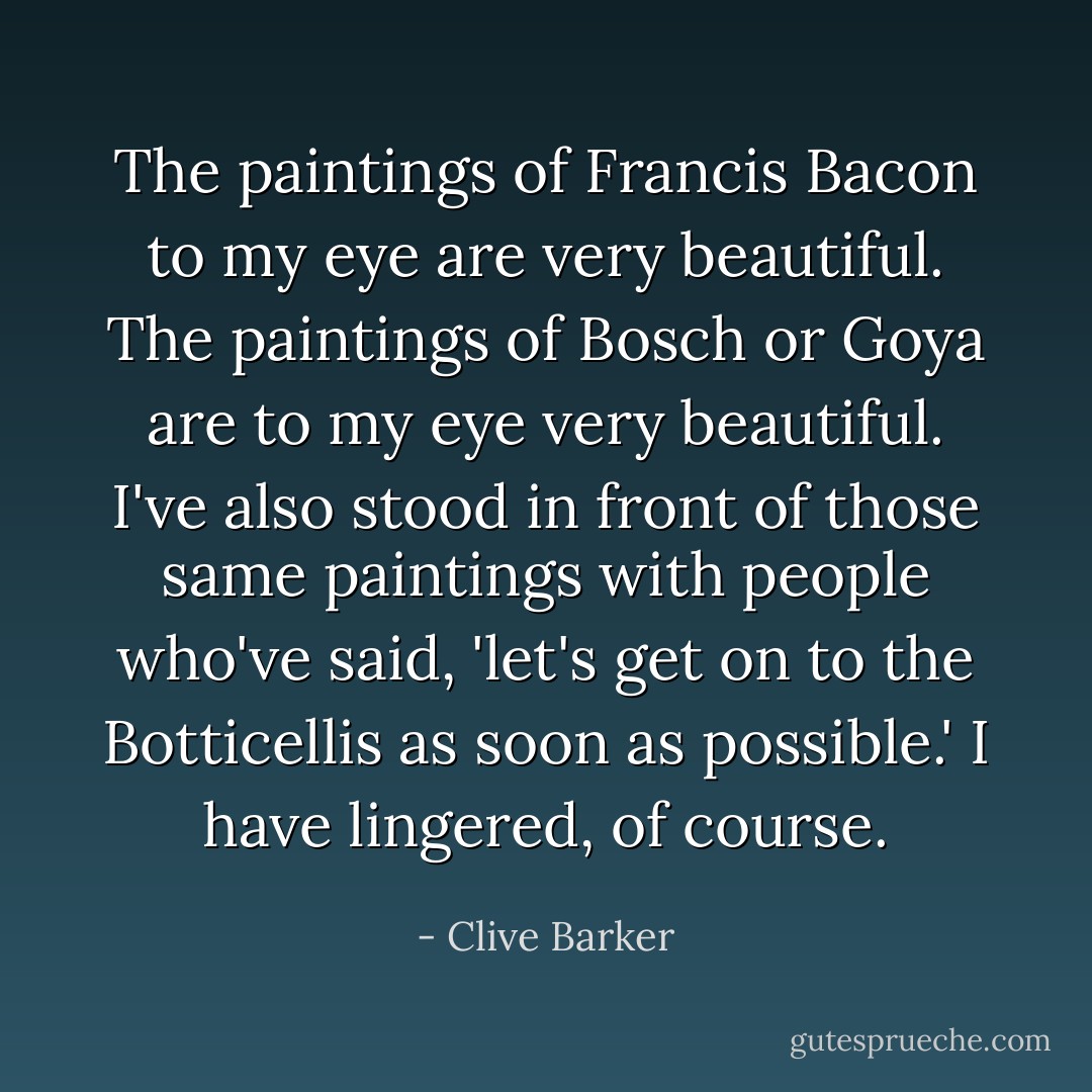 The paintings of Francis Bacon to my eye are very beautiful. The paintings of Bosch or Goya are to my eye very beautiful. I've also stood in front of those same paintings with people who've said, 'let's get on to the Botticellis as soon as possible.' I have lingered, of course. - Clive Barker