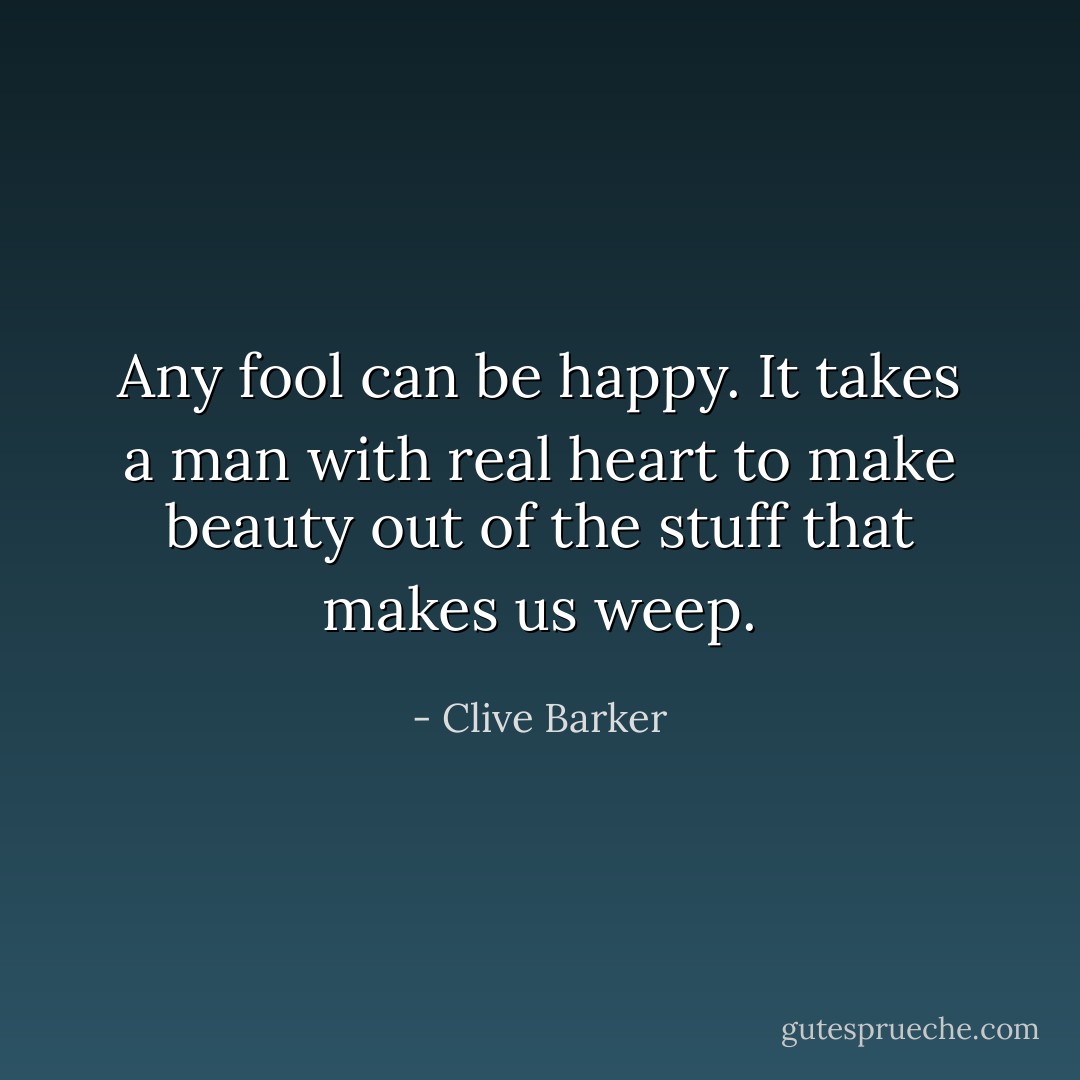 Any fool can be happy. It takes a man with real heart to make beauty out of the stuff that makes us weep. - Clive Barker