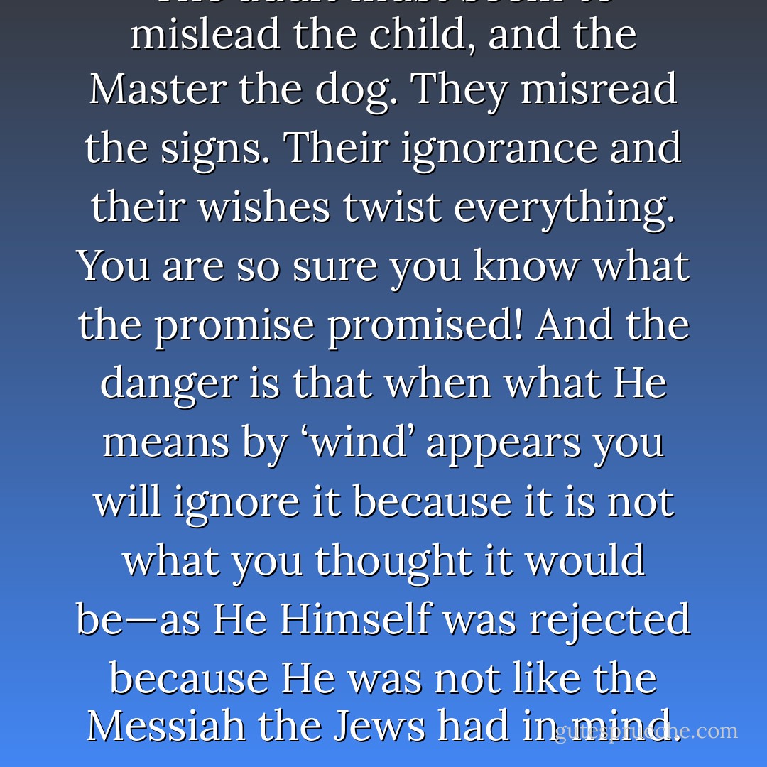 The adult must seem to mislead the child, and the Master the dog. They misread the signs. Their ignorance and their wishes twist everything. You are so sure you know what the promise promised! And the danger is that when what He means by ‘wind’ appears you will ignore it because it is not what you thought it would be—as He Himself was rejected because He was not like the Messiah the Jews had in mind. - Sheldon Vanauken