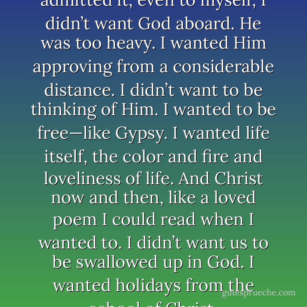 …though I wouldn’t have admitted it, even to myself, I didn’t want God aboard. He was too heavy. I wanted Him approving from a considerable distance. I didn’t want to be thinking of Him. I wanted to be free—like Gypsy. I wanted life itself, the color and fire and loveliness of life. And Christ now and then, like a loved poem I could read when I wanted to. I didn’t want us to be swallowed up in God. I wanted holidays from the school of Christ. - Sheldon Vanauken