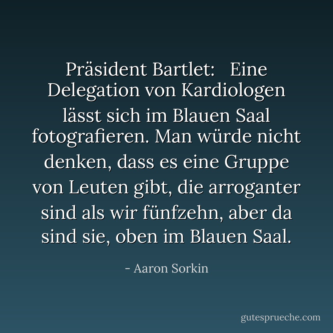 Präsident Bartlet: <br /><br />Eine Delegation von Kardiologen lässt sich im Blauen Saal fotografieren. Man würde nicht denken, dass es eine Gruppe von Leuten gibt, die arroganter sind als wir fünfzehn, aber da sind sie, oben im Blauen Saal. - Aaron Sorkin<