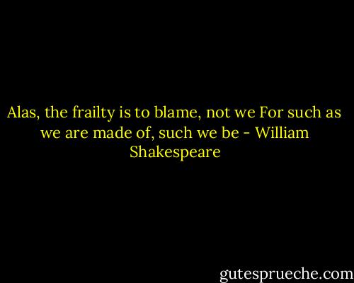 Alas, the frailty is to blame, not we<br />For such as we are made of, such we be - William Shakespeare