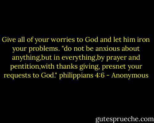 Give all of your worries to God and let him iron your problems.<br />"do not be anxious about anything,but in everything,by prayer and pentition,with thanks giving, presnet your requests to God." philippians 4:6 - Anonymous