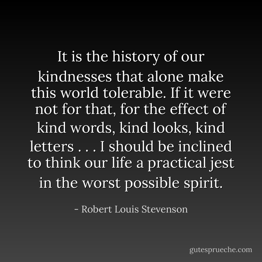 It is the history of our kindnesses that alone make this world tolerable. If it were not for that, for the effect of kind words, kind looks, kind letters . . . I should be inclined to think our life a practical jest in the worst possible spirit. - Robert Louis Stevenson