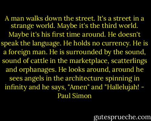 A man walks down the street. It's a street in a strange world. Maybe it's the third world. Maybe it's his first time around. He doesn't speak the language. He holds no currency. He is a foreign man. He is surrounded by the sound, sound of cattle in the marketplace, scatterlings and orphanages. He looks around, around he sees angels in the architecture spinning in infinity and he says, "Amen" and "Hallelujah! - Paul Simon