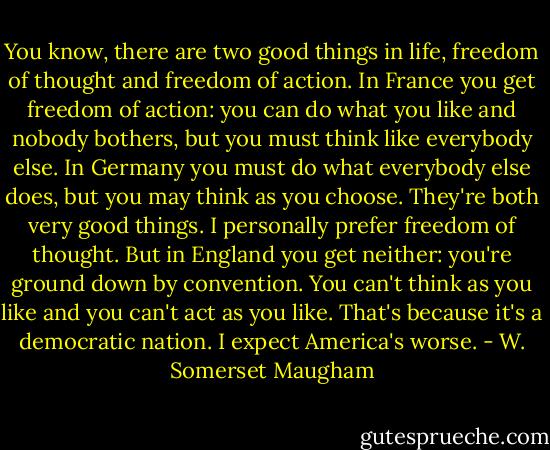 You know, there are two good things in life, freedom of thought and freedom of action. In France you get freedom of action: you can do what you like and nobody bothers, but you must think like everybody else. In Germany you must do what everybody else does, but you may think as you choose. They're both very good things. I personally prefer freedom of thought. But in England you get neither: you're ground down by convention. You can't think as you like and you can't act as you like. That's because it's a democratic nation. I expect America's worse. - W. Somerset Maugham