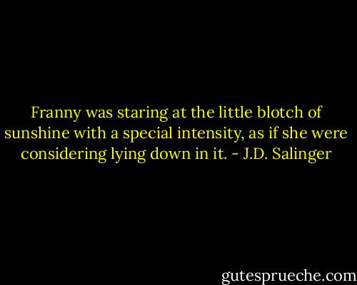 Franny was staring at the little blotch of sunshine with a special intensity, as if she were considering lying down in it. - J.D. Salinger