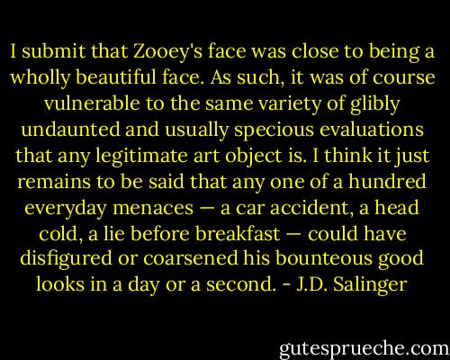 I submit that Zooey's face was close to being a wholly beautiful face. As such, it was of course vulnerable to the same variety of glibly undaunted and usually specious evaluations that any legitimate art object is. I think it just remains to be said that any one of a hundred everyday menaces — a car accident, a head cold, a lie before breakfast — could have disfigured or coarsened his bounteous good looks in a day or a second. - J.D. Salinger