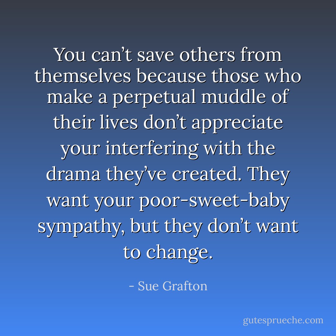 You can’t save others from themselves because those who make a perpetual muddle of their lives don’t appreciate your interfering with the drama they’ve created. They want your poor-sweet-baby sympathy, but they don’t want to change. - Sue Grafton